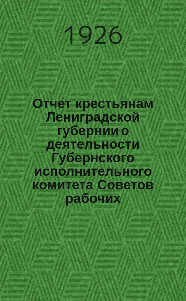 Отчет крестьянам Лениградской губернии о деятельности Губернского исполнительного комитета Советов рабочих, крестьянских и красноарм. депутатов... ... за 1925 г.
