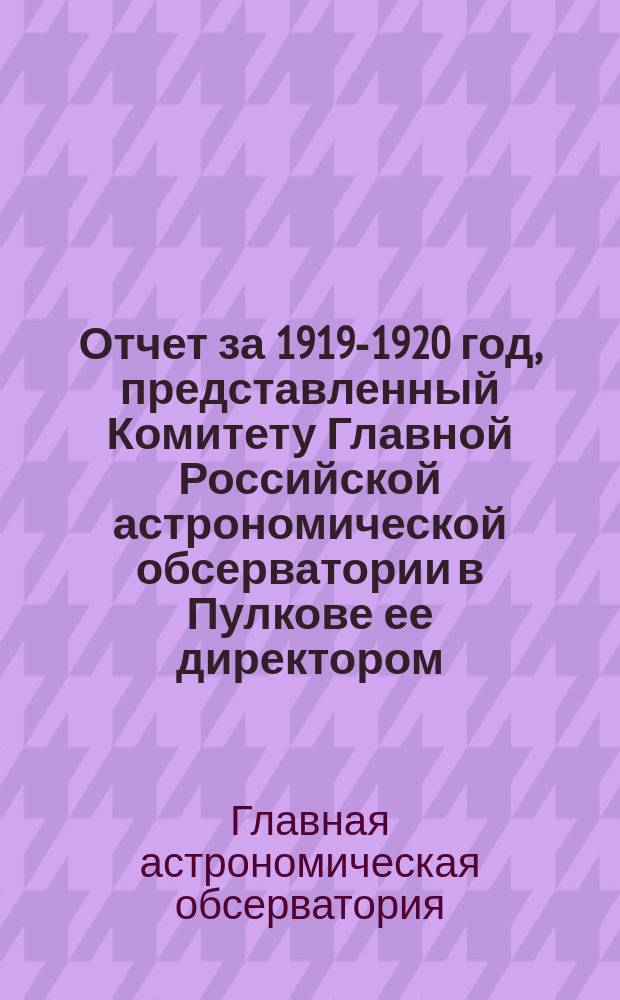 Отчет за 1919-1920 год, представленный Комитету Главной Российской астрономической обсерватории в Пулкове ее директором : (Заключен 1 марта 1920 г.)
