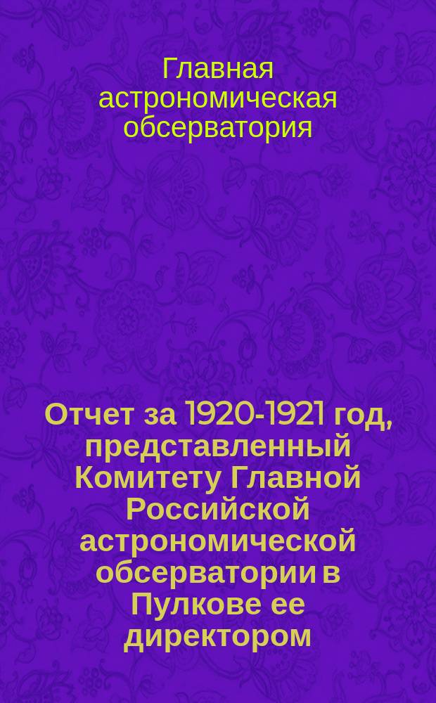Отчет за 1920-1921 год, представленный Комитету Главной Российской астрономической обсерватории в Пулкове ее директором : (Заключен 1 марта 1921 г.)
