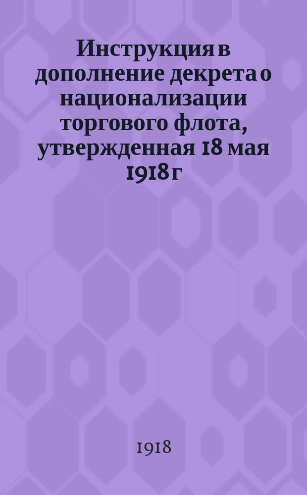 Инструкция в дополнение декрета о национализации торгового флота, утвержденная 18 мая 1918 г. Президиумом В.С.Н.Х. : (С мотивами и объяснениями)