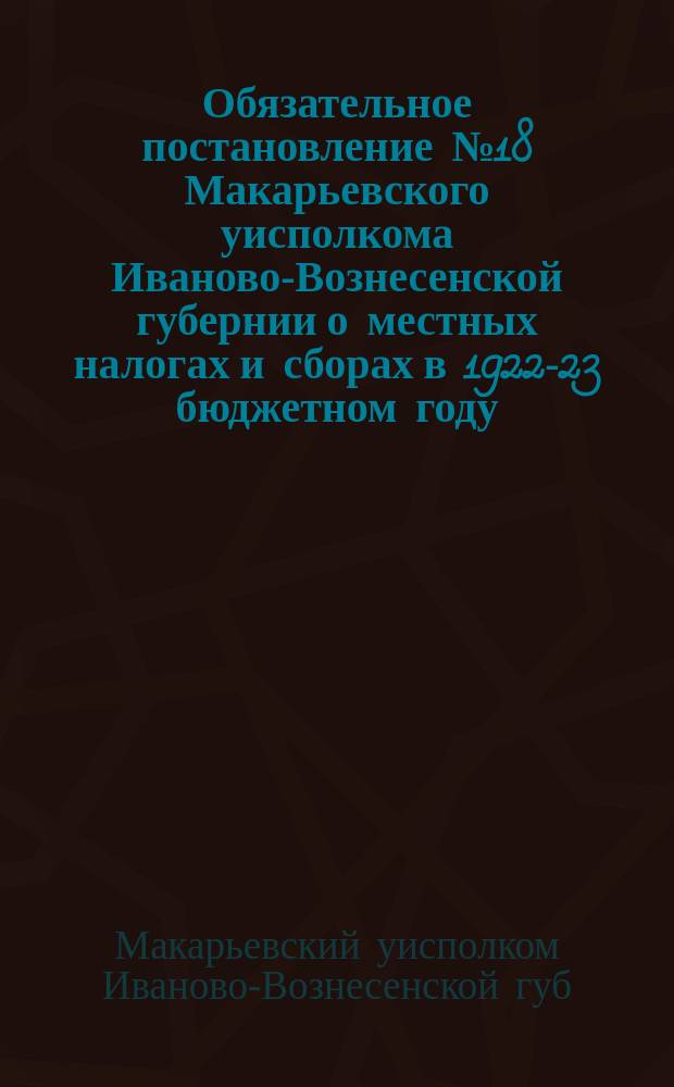 Обязательное постановление № 18 Макарьевского уисполкома Иваново-Вознесенской губернии о местных налогах и сборах в 1922-23 бюджетном году