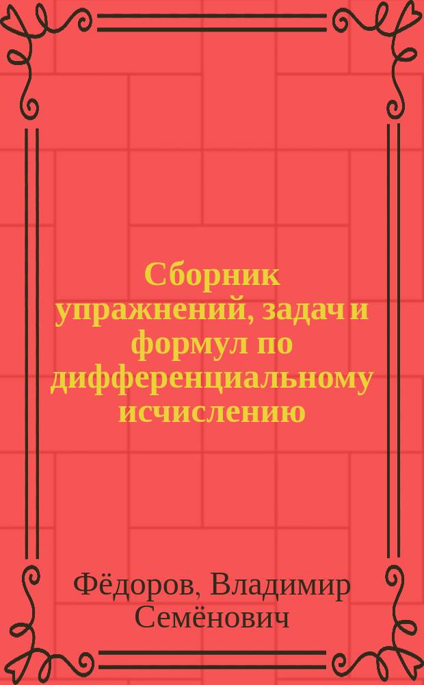 Сборник упражнений, задач и формул по дифференциальному исчислению : (Анализ 1 и Анализ 2) : Сост. применительно к упражнениям проф. В.С.Федорова. Для слушателей автора