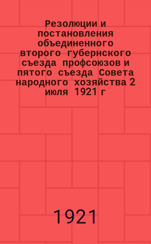 Резолюции и постановления объединенного второго губернского съезда профсоюзов и пятого съезда Совета народного хозяйства 2 июля 1921 г.
