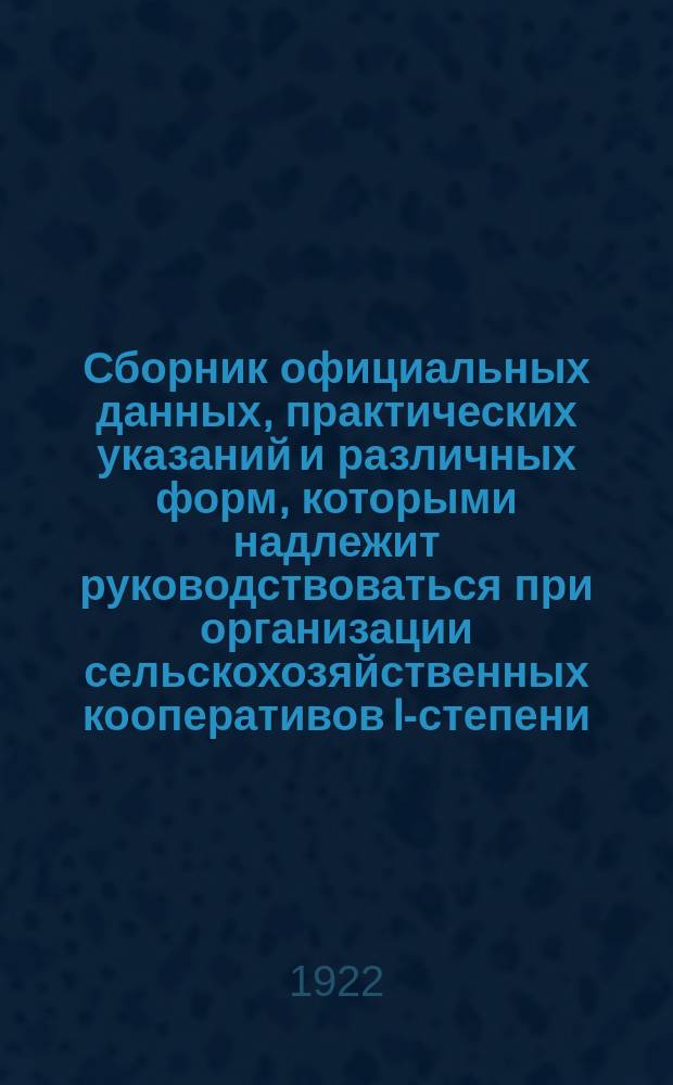Сборник официальных данных, практических указаний и различных форм, которыми надлежит руководствоваться при организации сельскохозяйственных кооперативов I-степени