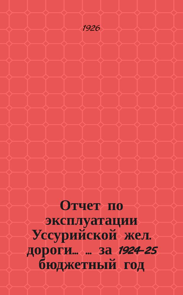 Отчет по эксплуатации Уссурийской жел. дороги ... ... за 1924-25 бюджетный год : ... за 1924-25 бюджетный год