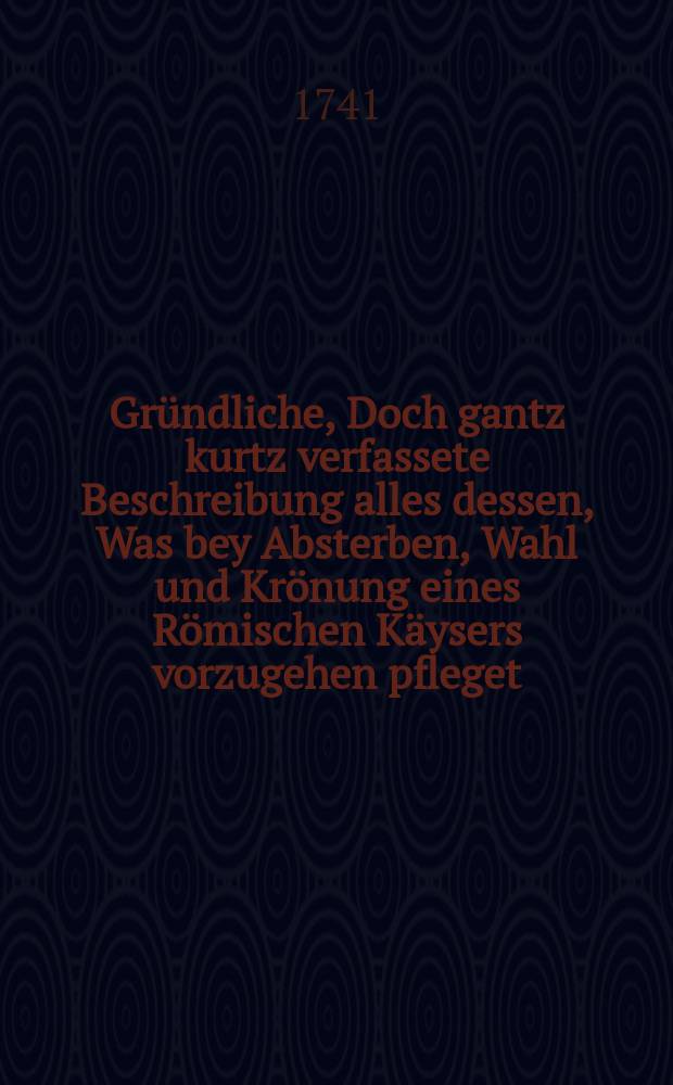 Gründliche, Doch gantz kurtz verfassete Beschreibung alles dessen, Was bey Absterben, Wahl und Krönung eines Römischen Käysers vorzugehen pfleget