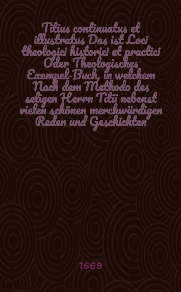 Titius continuatus et illustratus Das ist Loci theologici historici et practici Oder Theologisches Exempel-Buch, in welchem Nach dem Methodo des seligen Herrn Titii nebenst vielen schönen merckwürdigen Reden und Geschichten/(die dergestalt eingerichtet, daβ keine im Titio gesetzte Historia darinn gezeichnet, es wären denn meherere Umstände, und besserer gründtlicher Nachricht, so wohl der Zeitern als derer Personen, und was sich sonsten zugetragen, darbey in acht nehmen:) fast bey jeder Abtheilung derer Locorum, allerhand herrliche Dicta SS. Patrum zu befinden. : Aus Alten und Neuen Scribenten, sonderlich reinen und Gottseligen Theologen zusammengetragen, Und nebenst einen volständigen Indice mit einer Anweisung, wie solches und des Titii Exempel-Buch bey Erklärung der Fest-und Sontags-Episteln, (derer jedes in eine gewisse Disposition und Ordnung verfasset ist) auchsonsten Männiglich in gemeinen Leben nützlichen zu gebrauchen, sampt einer Vorrede des Chursrl. Sächs. Ober-Hof-Predigers