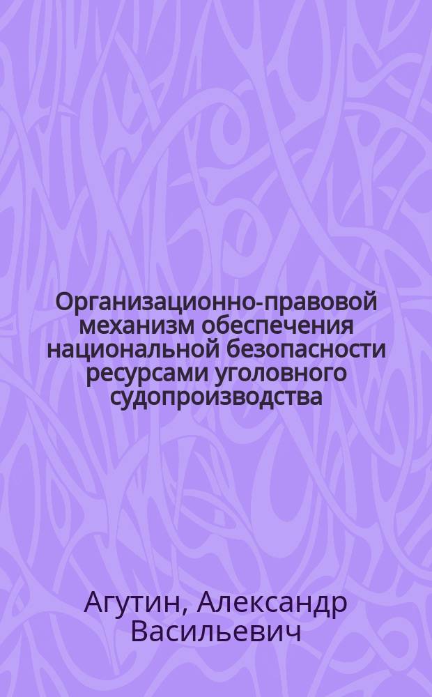 Организационно-правовой механизм обеспечения национальной безопасности ресурсами уголовного судопроизводства : монография