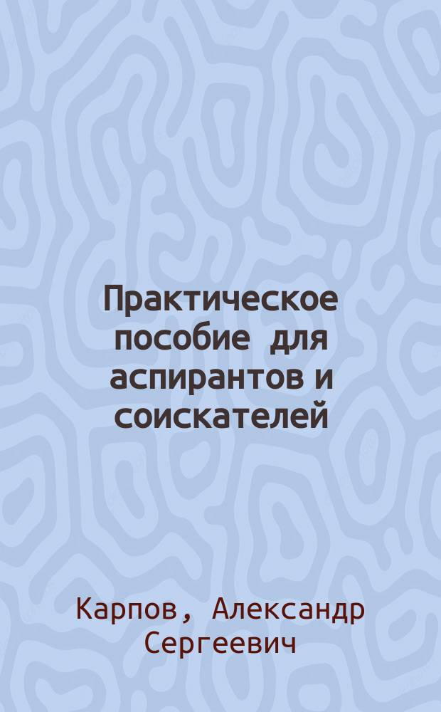 Практическое пособие для аспирантов и соискателей : (как поступить в аспирантуру, как написать диссертацию, автореферат, научную статью, как подготовить к защите и защитить диссертацию)