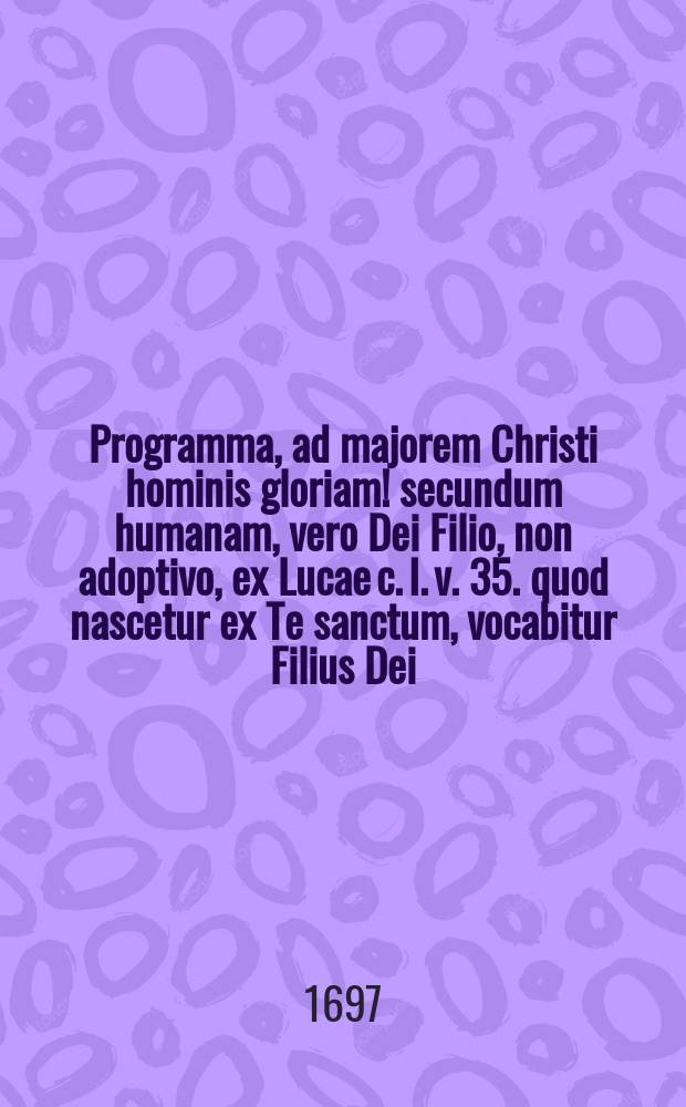 Programma, ad majorem Christi hominis gloriam! secundum humanam, vero Dei Filio, non adoptivo, ex Lucae c. I. v. 35. quod nascetur ex Te sanctum, vocabitur Filius Dei, aliisque locis scripturae, & sobria antiquitate, in ipso natali ejus auspicatissimo, eo quo par est pietatis affectu,