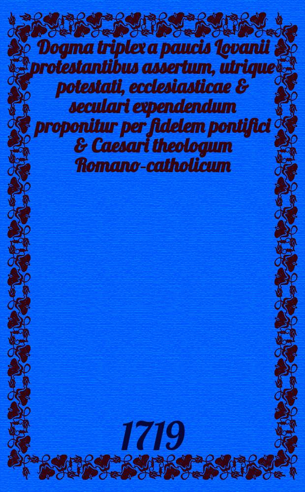 Dogma triplex a paucis Lovanii protestantibus assertum, utrique potestati, ecclesiasticae & seculari expendendum proponitur per fidelem pontifici & Caesari theologum Romano-catholicum