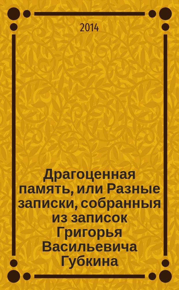 Драгоценная память, или Разные записки, собранныя из записок Григорья Васильевича Губкина, продолжаемыя сыном его Иваном Меншим Губкиным в Калуге в 18-ом столетии