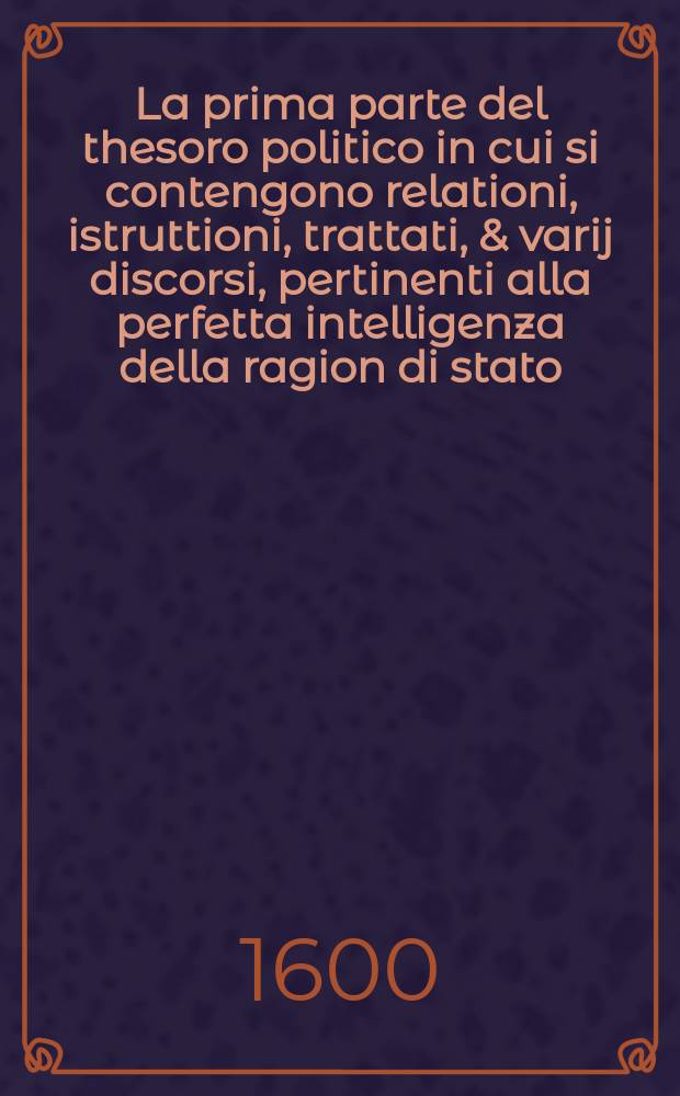 La prima parte del thesoro politico in cui si contengono relationi, istruttioni, trattati, & varij discorsi, pertinenti alla perfetta intelligenza della ragion di stato, et all'intiera cognitione de gli interessi, & dipendenze de' più gran prencipi, & signori del mondo.