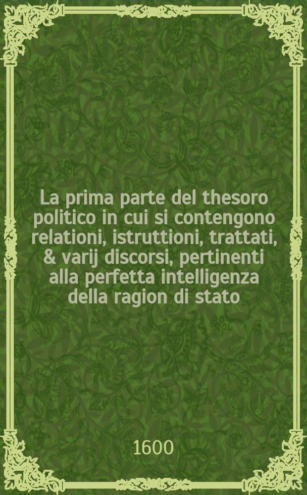La prima parte del thesoro politico in cui si contengono relationi, istruttioni, trattati, & varij discorsi, pertinenti alla perfetta intelligenza della ragion di stato, et all'intiera cognitione de gli interessi, & dipendenze de' più gran prencipi, & signori del mondo. Pt.1