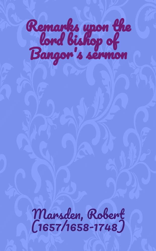 Remarks upon the lord bishop of Bangor's sermon; entituled, The nature of the kingdom, or church, of Christ. Humbly address'd to His Lordship.