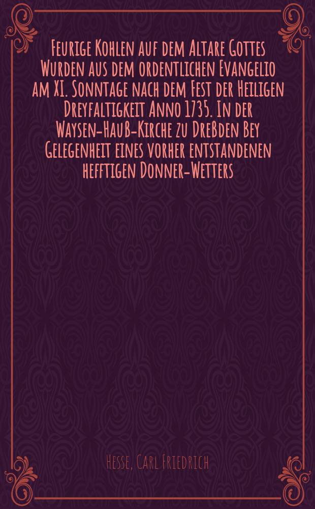 Feurige Kohlen auf dem Altare Gottes Wurden aus dem ordentlichen Evangelio am XI. Sonntage nach dem Fest der Heiligen Dreyfaltigkeit Anno 1735. In der Waysen-Hauß-Kirche zu Dreßden Bey Gelegenheit eines vorher entstandenen hefftigen Donner-Wetters