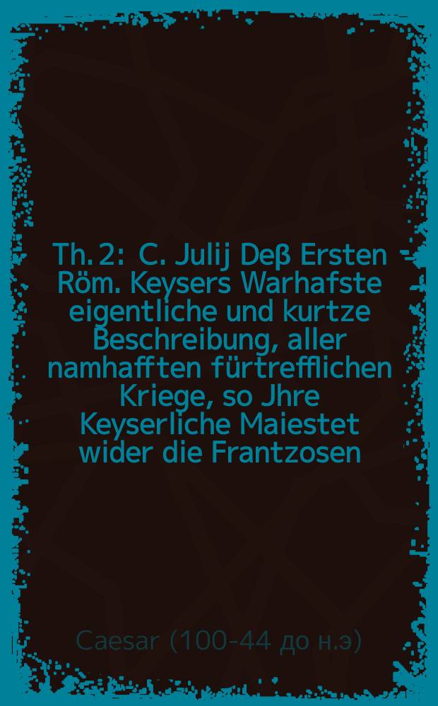 [Th. 2] : C. Julij Deβ Ersten Röm. Keysers Warhafste eigentliche und kurtze Beschreibung, aller namhafften fürtrefflichen Kriege, so Jhre Keyserliche Maiestet wider die Frantzosen, Teutschen, Engellander, Römer, und andere frembde oder einheimische Völcker, in unnd ausserhalb Welschen Lande gefürt, und auch in Lateinischer Sprache an Tag geben