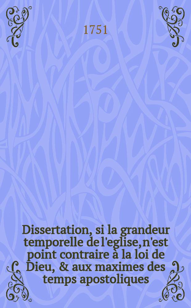 Dissertation, si la grandeur temporelle de l'eglise, n'est point contraire &agrave; la loi de Dieu, & aux maximes des temps apostoliques