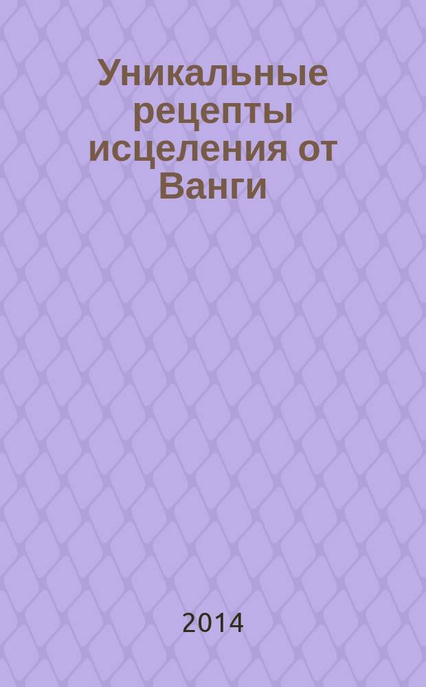 Уникальные рецепты исцеления от Ванги : рецепты и советы собранные по крупицам бабушкой-целительницей составителя данной книги