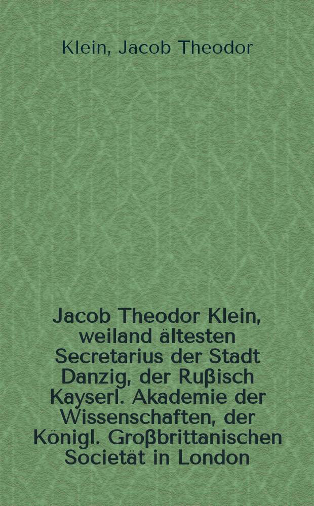 Jacob Theodor Klein, weiland ältesten Secretarius der Stadt Danzig, der Ruβisch Kayserl. Akademie der Wissenschaften, der Königl. Groβbrittanischen Societät in London, Des Jnstitut zu Bononien, der Deutschen Gesellschaft in Jena und der Naturforschenden Gesellschaft in Dantzig Mitgliedes Verbesserte und vollständigere Historie der Vŏgel,