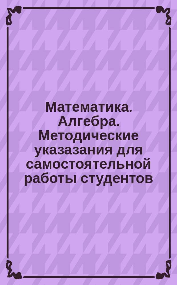 Математика. Алгебра. Методические указазания для самостоятельной работы студентов