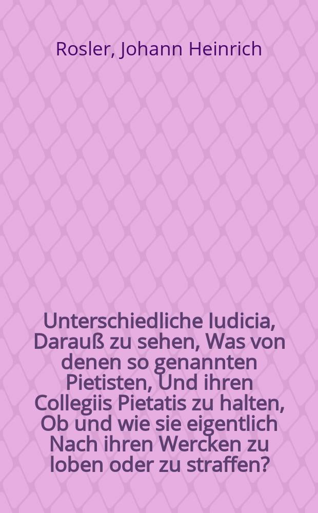 Unterschiedliche Iudicia, Darauß zu sehen, Was von denen so genannten Pietisten, Und ihren Collegiis Pietatis zu halten, Ob und wie sie eigentlich Nach ihren Wercken zu loben oder zu straffen?