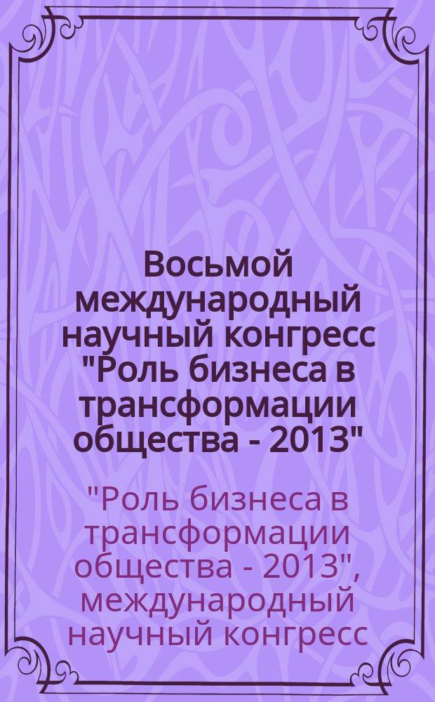 Восьмой международный научный конгресс "Роль бизнеса в трансформации общества - 2013", [8-12 апреля 2013 г., Москва : сборник материалов