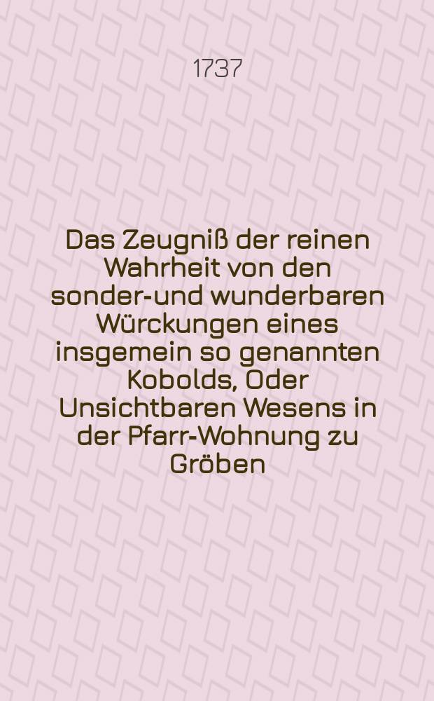 Das Zeugniß der reinen Wahrheit von den sonder-und wunderbaren Würckungen eines insgemein so genannten Kobolds, Oder Unsichtbaren Wesens in der Pfarr-Wohnung zu Gröben, Nebst einem zur Prüfung übergebenen Versuch, Wie weit in der Erkänntniß dieser Sache zu gelangen?