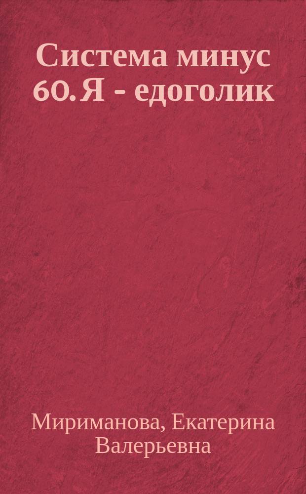 Система минус 60. Я - едоголик : как преодолеть зависимость и начать жить, что такое алкоголизм и чем он опасен, эффективные способы избавления от проблемы, секретные правила питания, как бороться со спадами и срывами, множество практических упражнений и специальных тестов