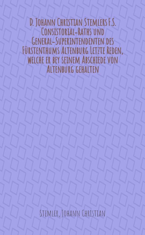 D. Johann Christian Stemlers F.S. Consistorial-Raths und General-Superintendenten des Fürstenthums Altenburg Letzte Reden, welche er bey seinem Abschiede von Altenburg gehalten.
