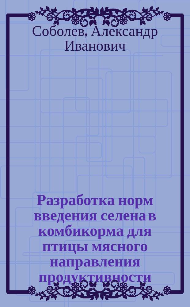 Разработка норм введения селена в комбикорма для птицы мясного направления продуктивности : автореф. на соиск. уч. степ. д. с.-х. н. : специальность 06.02.08 <Кормопроизводство, кормление сельскохозяйственных животных и технология кормов>
