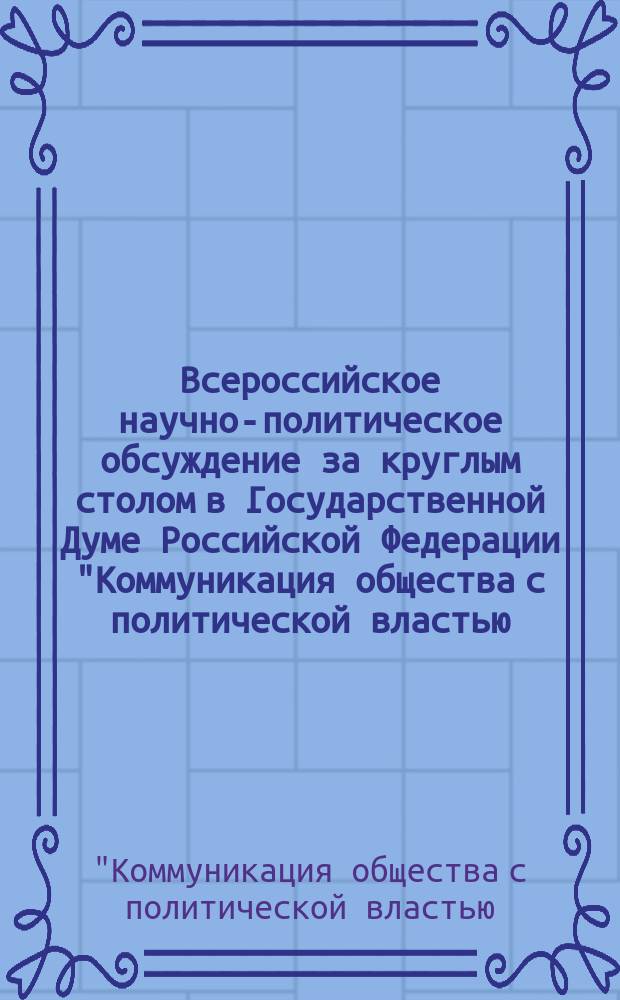Всероссийское научно-политическое обсуждение за круглым столом в Государственной Думе Российской Федерации "Коммуникация общества с политической властью: проблемы институционализации общественно-политических импульсов", 21 марта 2014 года : материалы