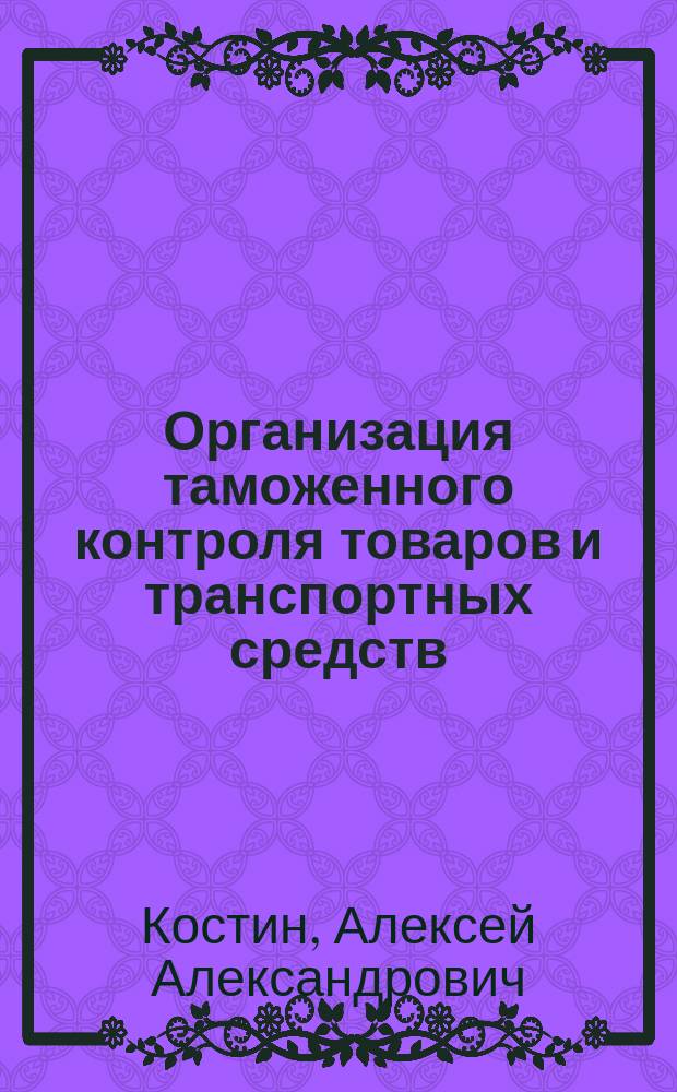 Организация таможенного контроля товаров и транспортных средств : учебное пособие для студентов высших учебных заведений, обучающихся по специальности 036401 "Таможенное дело"