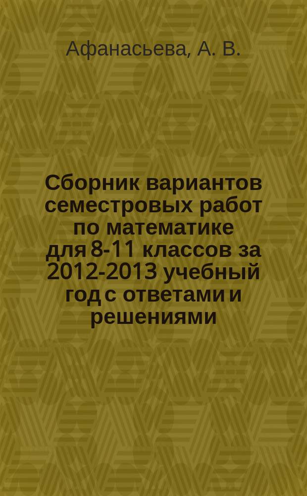 Сборник вариантов семестровых работ по математике для 8-11 классов за 2012-2013 учебный год с ответами и решениями : учебное пособие
