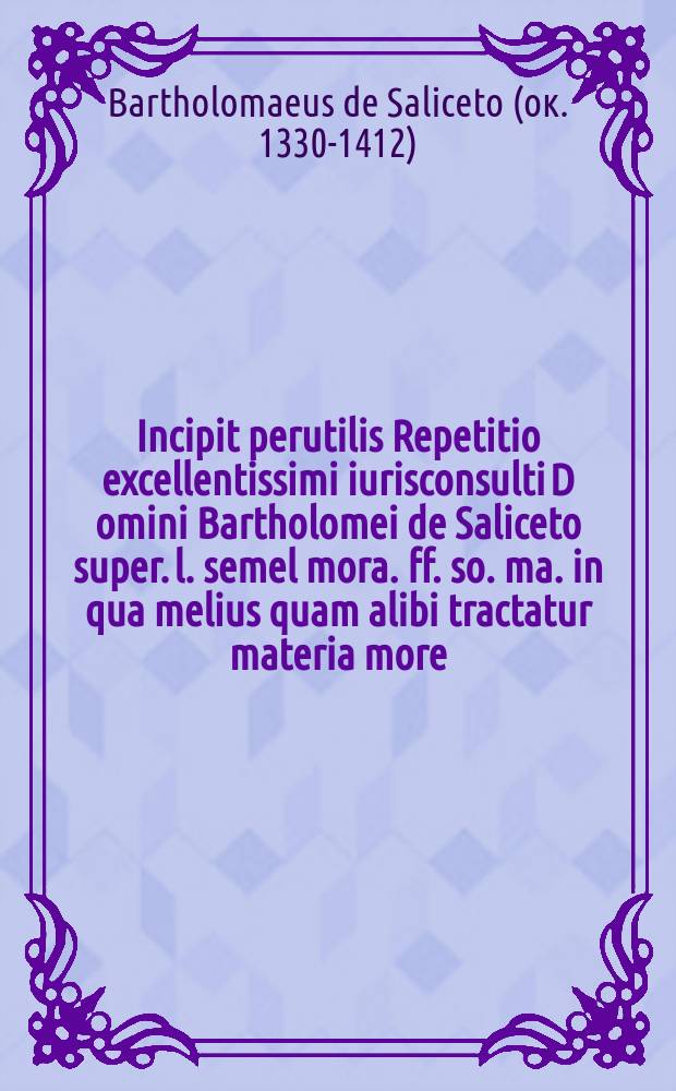 Incipit perutilis Repetitio excellentissimi iurisconsulti D[omi]ni Bartholomei de Saliceto super. l. semel mora. ff. so. ma. in qua melius quam alibi tractatur materia more // Incipit Defensorium iuris ...