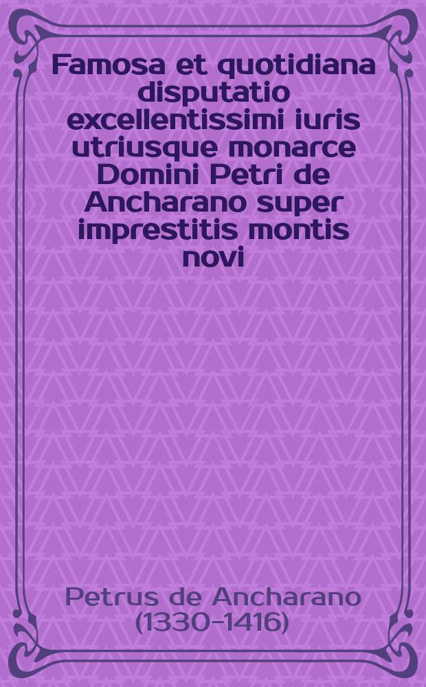 Famosa et quotidiana disputatio excellentissimi iuris utriusque monarce Domini Petri de Ancharano super imprestitis montis novi: ad qua[m] omnes doctores se remittunt: feliciter incipit ad laudem o[mn]ipote[n]tis Dei eiusque m[at]ris gl[or]iose: atque totius celestis curie // Incipit Defensorium iuris ...