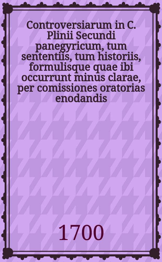 Controversiarum in C. Plinii Secundi panegyricum, tum sententiis, tum historiis, formulisque quae ibi occurrunt minus clarae, per comissiones oratorias enodandis, tractandarum; agon IV, habendus in capita panegyrici XXXVI. ad XLIX. ...