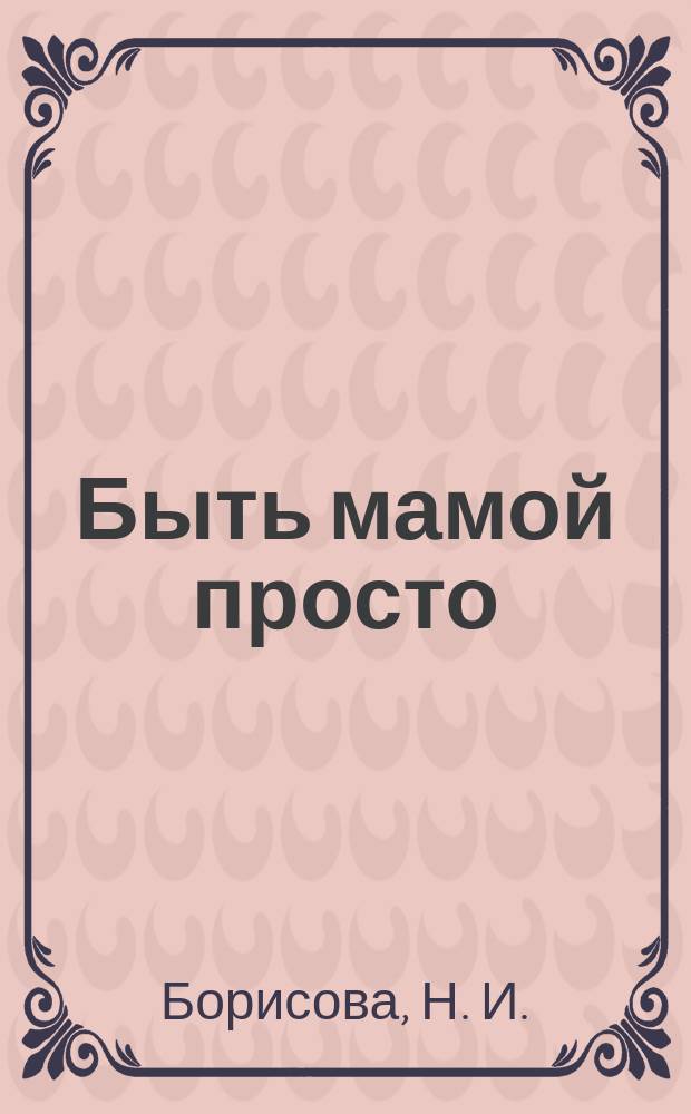 Быть мамой просто : пособие для молодых мам : предназначено для бесплатного вручения родильницам в родильных домах Московской области в течение первых суток после родов : востановсление женщины после родов, грудное вскармливание - секреты успеха, как ухаживать за малышом