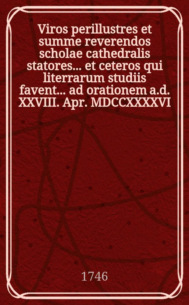 Viros perillustres et summe reverendos scholae cathedralis statores ... et ceteros qui literrarum studiis favent ... ad orationem a.d. XXVIII. Apr. MDCCXXXXVI. publice audiendam ...