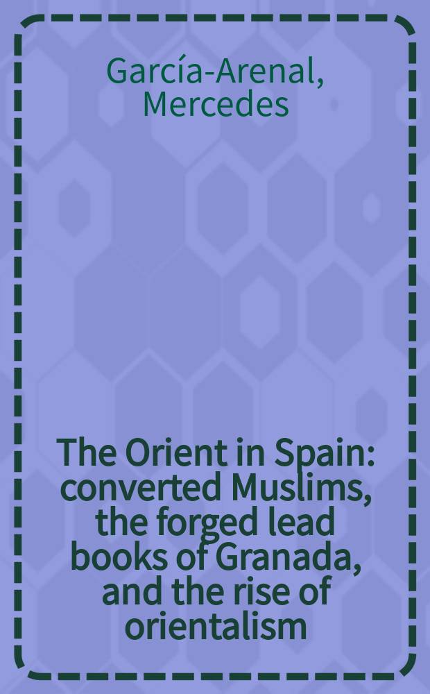 The Orient in Spain : converted Muslims, the forged lead books of Granada, and the rise of orientalism = Восток в Испании: преобразованные мусульмане, книги на свинцовых пластинах найденные в Гранаде и расцвет востоковедения