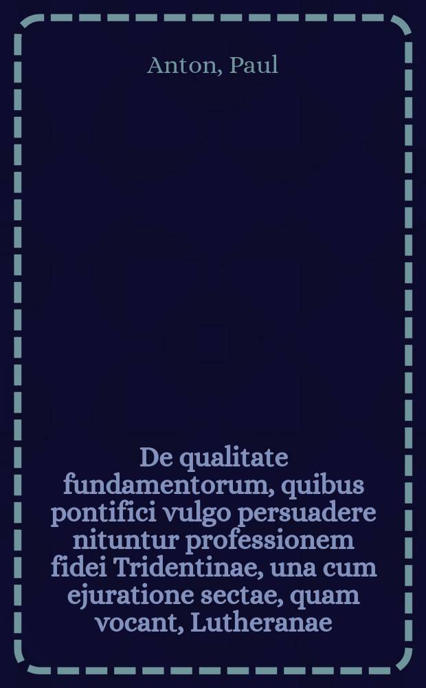 De qualitate fundamentorum, quibus pontifici vulgo persuadere nituntur professionem fidei Tridentinae, una cum ejuratione sectae, quam vocant, Lutheranae; occasione scripti anonymi, quod inscribitur: Uhrsachen, warum N.N. Katholisch worden. P.P. ...