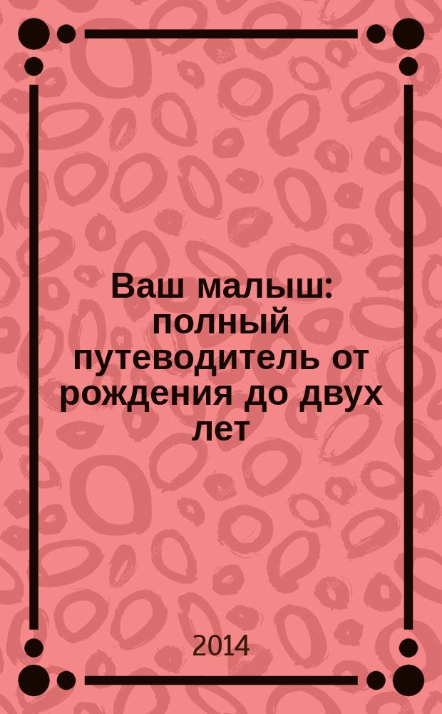 Ваш малыш : полный путеводитель от рождения до двух лет : кормление. Уход. Развитие : 200 наглядных фотографий с подробными советами