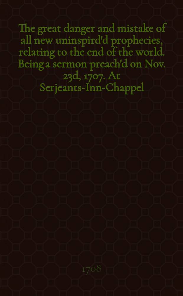 The great danger and mistake of all new uninspird'd prophecies, relating to the end of the world. Being a sermon preach'd on Nov. 23d, 1707. At Serjeants-Inn-Chappel, in Chancery-Lane. With an appendix of historical collections ...