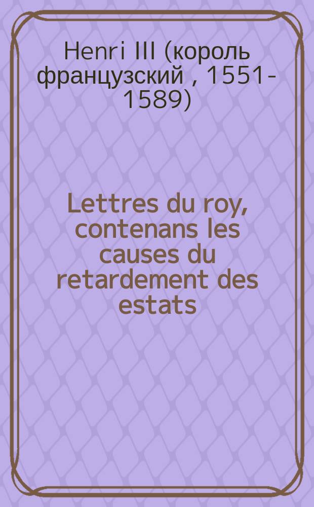 Lettres du roy, contenans les causes du retardement des estats: & monstra[n]s la bonne volonté que Sa Maiesté a de pourvoir à tout, aussi tost que l'estat des affaires de ce royaume le permettra