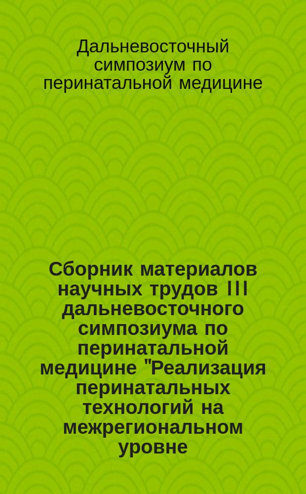 Сборник материалов научных трудов III дальневосточного симпозиума по перинатальной медицине "Реализация перинатальных технологий на межрегиональном уровне. Достижения, проблемы, перспективы", [организованного в рамках XIII международного конгресса "Доказательная медицина - основа современного здравоохранения"]