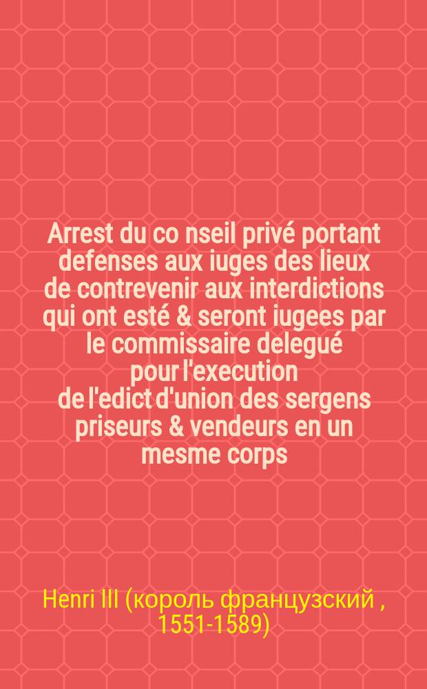 Arrest du co[n]seil privé portant defenses aux iuges des lieux de contrevenir aux interdictions qui ont esté & seront iugees par le commissaire delegué pour l'execution de l'edict d'union des sergens priseurs & vendeurs en un mesme corps: & ce à peine de privation de leurs estats. lequel arrest Sa Majesté veult estre publié par toutes les iurisdictions de ce royaume, à ce que personne n'en puisse pretendre cause d'ignorance