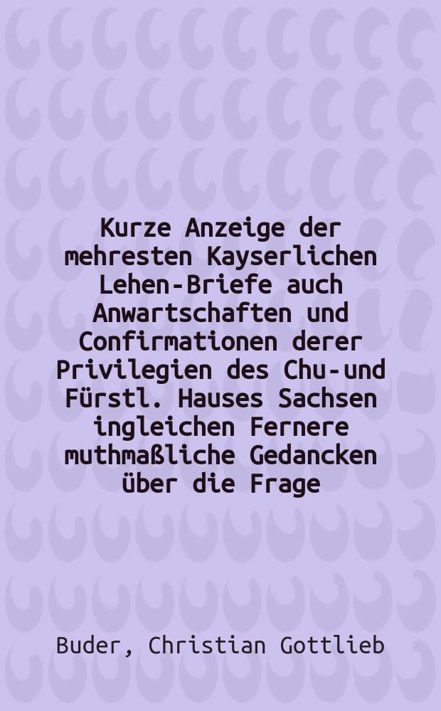 Kurze Anzeige der mehresten Kayserlichen Lehen-Briefe auch Anwartschaften und Confirmationen derer Privilegien des Chur- und Fürstl. Hauses Sachsen ingleichen Fernere muthmaßliche Gedancken über die Frage: Ob Herzog Bernhard zu Sachsen vom Kayser Friederich dem Ersten mit einer Fahne, oder, more Gentis Saxonicae, mit einem Huthe und Kranze beliehen worden