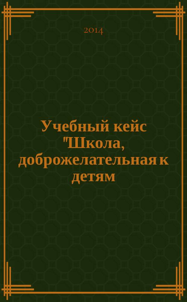 Учебный кейс "Школа, доброжелательная к детям: реализация идеи в современной практике образования" : учебно-методическое пособие