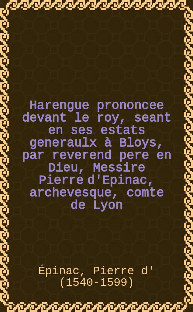 Harengue prononcee devant le roy, seant en ses estats generaulx à Bloys, par reverend pere en Dieu, Messire Pierre d'Epinac, archevesque, comte de Lyon, primat des Gaules, au nom de l'estat ecclesiastique de France