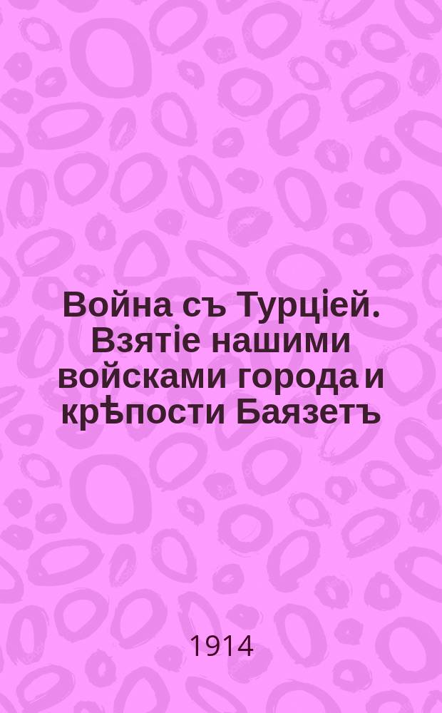 Война съ Турцiей. Взятiе нашими войсками города и крѣпости Баязетъ : Наши кавказские орлы сразу задали туркамъ заслуженную имъ трепку ... : лубок